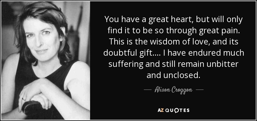 You have a great heart, but will only find it to be so through great pain. This is the wisdom of love, and its doubtful gift. . . . I have endured much suffering and still remain unbitter and unclosed. - Alison Croggon