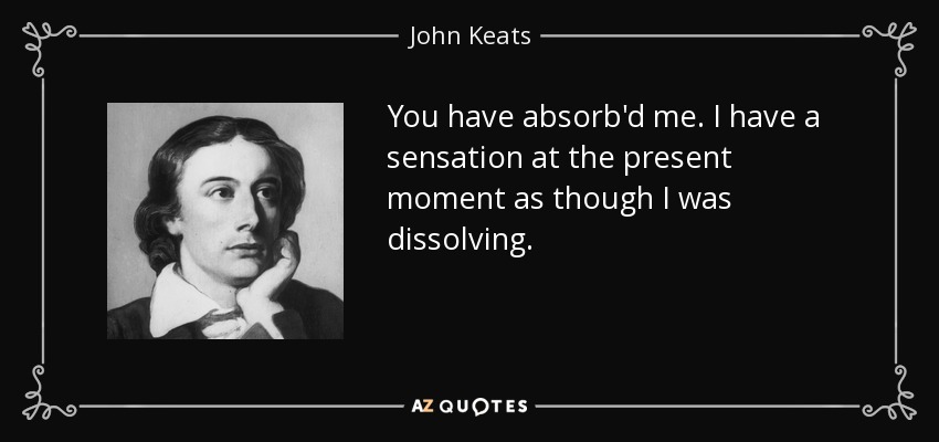 You have absorb'd me. I have a sensation at the present moment as though I was dissolving. - John Keats