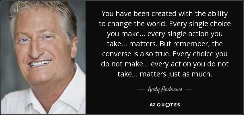 You have been created with the ability to change the world. Every single choice you make ... every single action you take ... matters. But remember, the converse is also true. Every choice you do not make ... every action you do not take ... matters just as much. - Andy Andrews