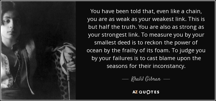 You have been told that, even like a chain, you are as weak as your weakest link. This is but half the truth. You are also as strong as your strongest link. To measure you by your smallest deed is to reckon the power of ocean by the frailty of its foam. To judge you by your failures is to cast blame upon the seasons for their inconstancy. - Khalil Gibran