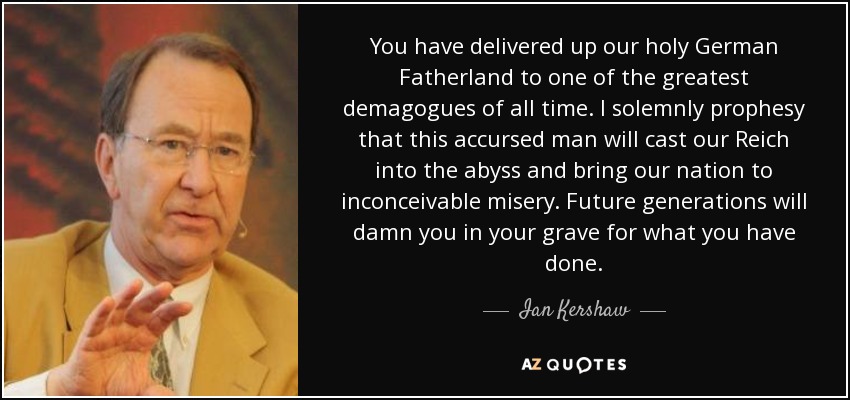 You have delivered up our holy German Fatherland to one of the greatest demagogues of all time. I solemnly prophesy that this accursed man will cast our Reich into the abyss and bring our nation to inconceivable misery. Future generations will damn you in your grave for what you have done. - Ian Kershaw