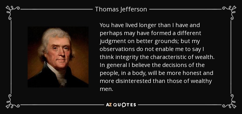 Usted ha vivido más que yo y tal vez se haya formado un juicio diferente con mejores fundamentos; pero mis observaciones no me permiten afirmar que la integridad sea la característica de la riqueza. En general, creo que las decisiones del pueblo, en su conjunto, serán más honestas y desinteresadas que las de los hombres ricos. - Thomas Jefferson
