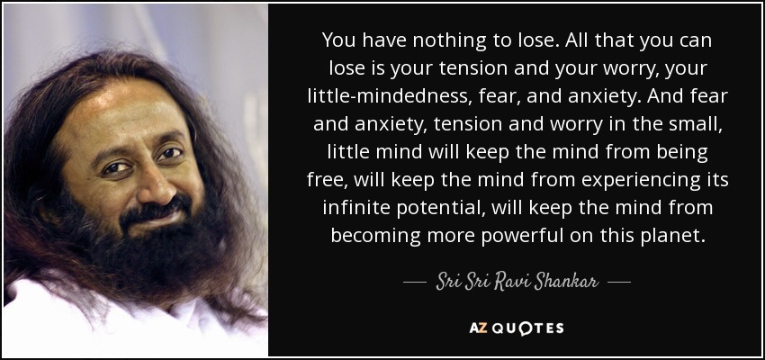 You have nothing to lose. All that you can lose is your tension and your worry, your little-mindedness, fear, and anxiety. And fear and anxiety, tension and worry in the small, little mind will keep the mind from being free, will keep the mind from experiencing its infinite potential, will keep the mind from becoming more powerful on this planet. - Sri Sri Ravi Shankar