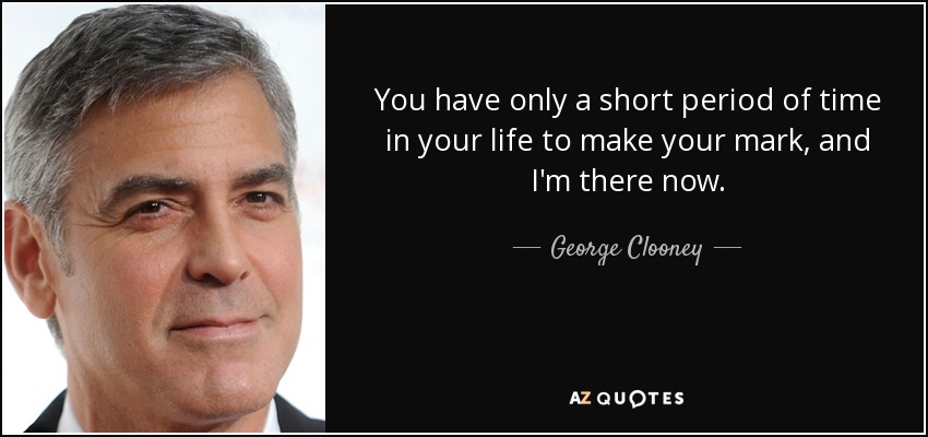 You have only a short period of time in your life to make your mark, and I'm there now. - George Clooney