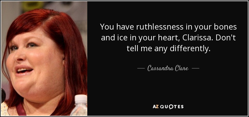 You have ruthlessness in your bones and ice in your heart, Clarissa. Don't tell me any differently. - Cassandra Clare