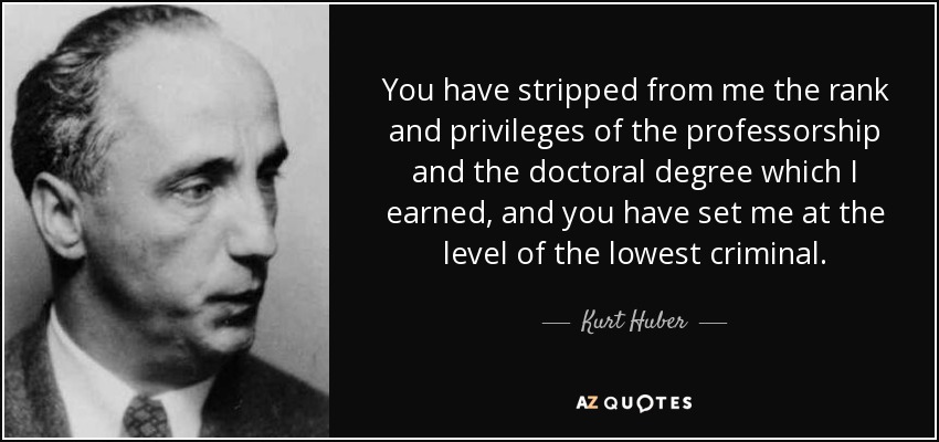 You have stripped from me the rank and privileges of the professorship and the doctoral degree which I earned, and you have set me at the level of the lowest criminal. - Kurt Huber