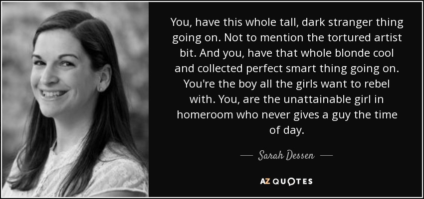 You, have this whole tall, dark stranger thing going on. Not to mention the tortured artist bit. And you, have that whole blonde cool and collected perfect smart thing going on. You're the boy all the girls want to rebel with. You, are the unattainable girl in homeroom who never gives a guy the time of day. - Sarah Dessen