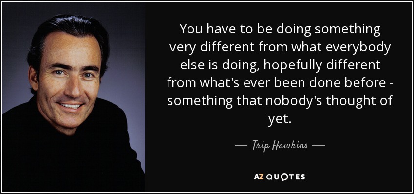 You have to be doing something very different from what everybody else is doing, hopefully different from what's ever been done before - something that nobody's thought of yet. - Trip Hawkins