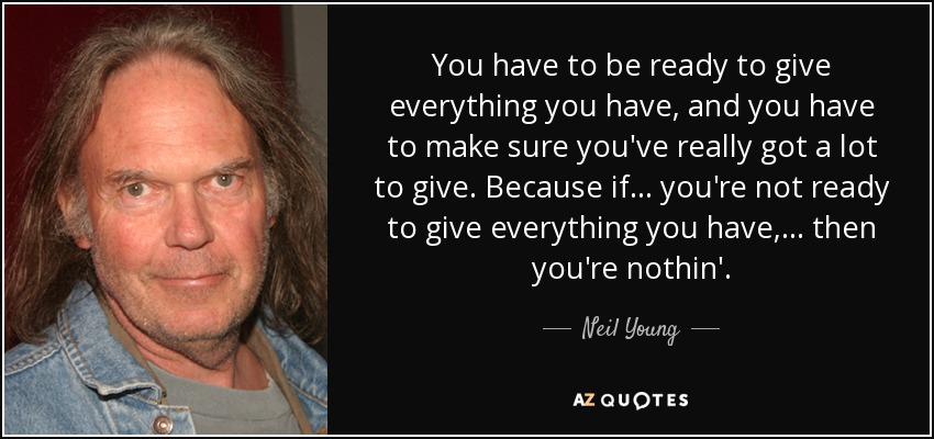 You have to be ready to give everything you have, and you have to make sure you've really got a lot to give. Because if ... you're not ready to give everything you have, ... then you're nothin'. - Neil Young