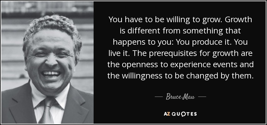 You have to be willing to grow. Growth is different from something that happens to you: You produce it. You live it. The prerequisites for growth are the openness to experience events and the willingness to be changed by them. - Bruce Mau