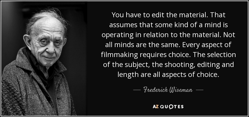 You have to edit the material. That assumes that some kind of a mind is operating in relation to the material. Not all minds are the same. Every aspect of filmmaking requires choice. The selection of the subject, the shooting, editing and length are all aspects of choice. - Frederick Wiseman