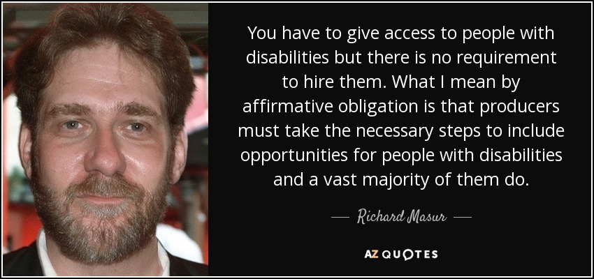 You have to give access to people with disabilities but there is no requirement to hire them. What I mean by affirmative obligation is that producers must take the necessary steps to include opportunities for people with disabilities and a vast majority of them do. - Richard Masur