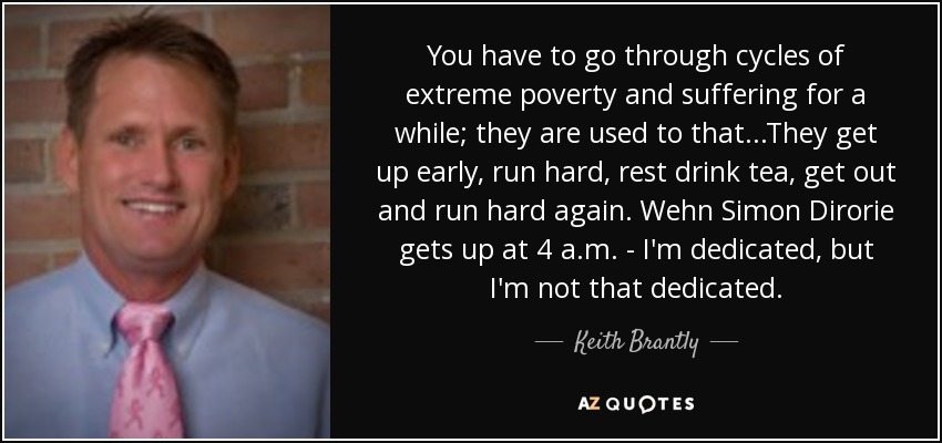 You have to go through cycles of extreme poverty and suffering for a while; they are used to that...They get up early, run hard, rest drink tea, get out and run hard again. Wehn Simon Dirorie gets up at 4 a.m. - I'm dedicated, but I'm not that dedicated. - Keith Brantly