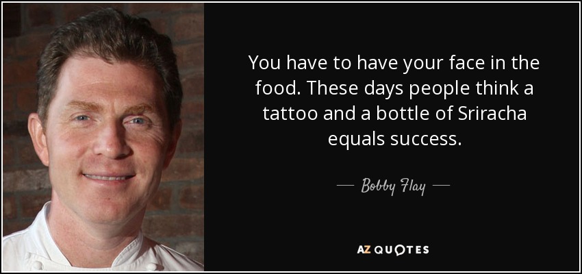 Tienes que poner tu cara en la comida. Hoy en día la gente cree que un tatuaje y una botella de Sriracha equivalen al éxito. - Bobby Flay