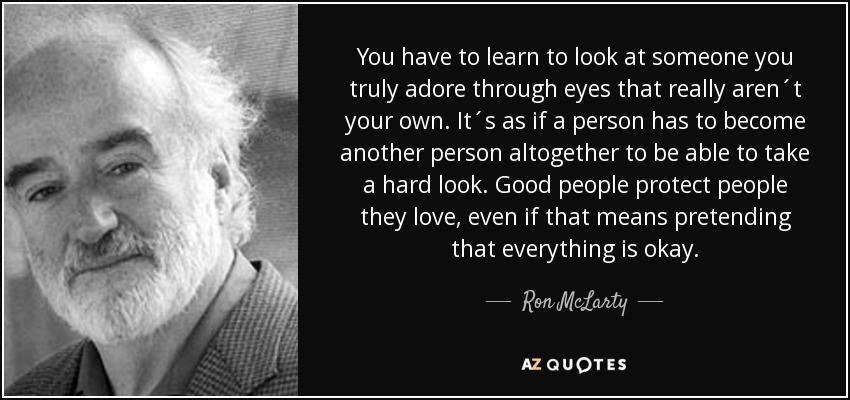 Tienes que aprender a mirar a alguien a quien realmente adoras a través de unos ojos que no son los tuyos. Es como si una persona tuviera que convertirse en otra para ser capaz de mirar con dureza. La gente buena protege a la gente que quiere, aunque eso signifique fingir que todo va bien. - Ron McLarty