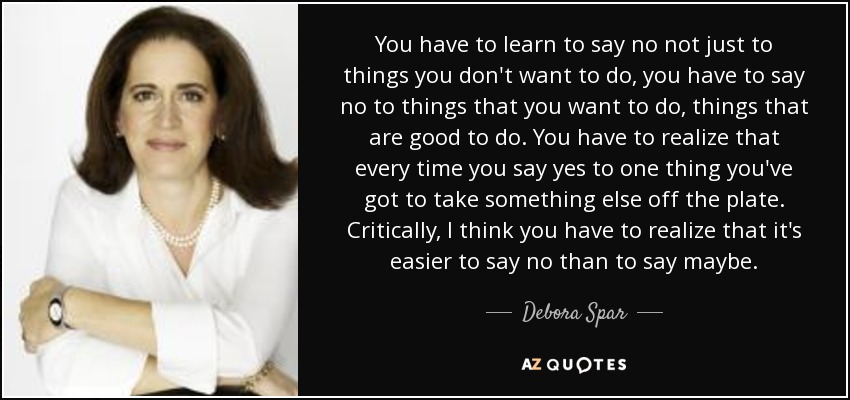 You have to learn to say no not just to things you don't want to do, you have to say no to things that you want to do, things that are good to do. You have to realize that every time you say yes to one thing you've got to take something else off the plate. Critically, I think you have to realize that it's easier to say no than to say maybe. - Debora Spar