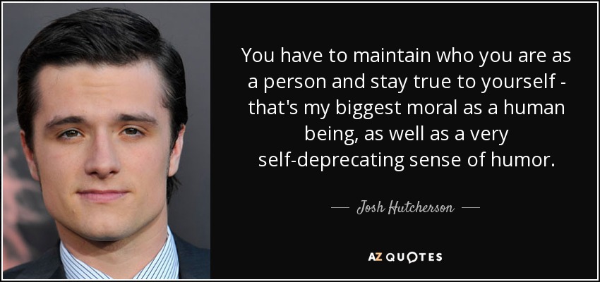 You have to maintain who you are as a person and stay true to yourself - that's my biggest moral as a human being, as well as a very self-deprecating sense of humor. - Josh Hutcherson