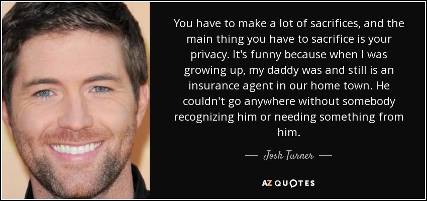 You have to make a lot of sacrifices, and the main thing you have to sacrifice is your privacy. It's funny because when I was growing up, my daddy was and still is an insurance agent in our home town. He couldn't go anywhere without somebody recognizing him or needing something from him. - Josh Turner