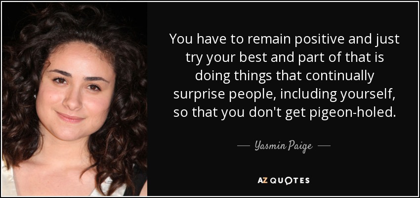 Hay que ser positivo y esforzarse al máximo, y parte de eso consiste en hacer cosas que sorprendan continuamente a la gente, incluso a uno mismo, para no encasillarse. - Yasmin Paige