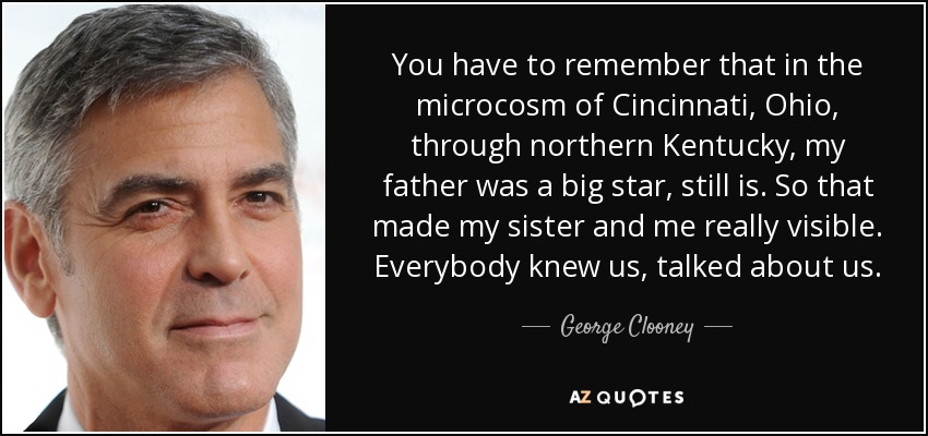 Hay que recordar que en el microcosmos de Cincinnati, Ohio, a través del norte de Kentucky, mi padre era una gran estrella, todavía lo es. Así que eso nos hizo a mi hermana y a mí realmente visibles. Todo el mundo nos conocía, hablaba de nosotras. - George Clooney