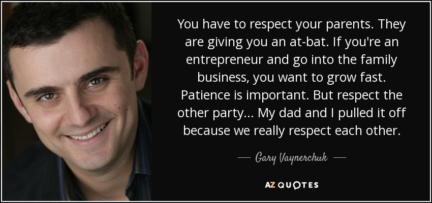 You have to respect your parents. They are giving you an at-bat. If you're an entrepreneur and go into the family business, you want to grow fast. Patience is important. But respect the other party... My dad and I pulled it off because we really respect each other. - Gary Vaynerchuk