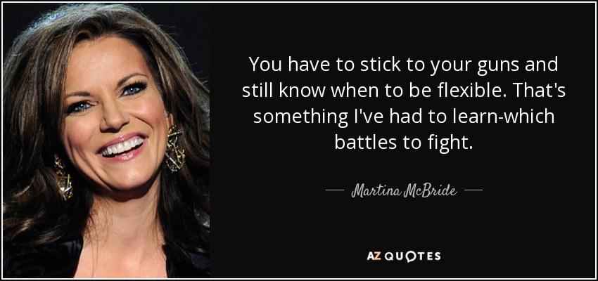 You have to stick to your guns and still know when to be flexible. That's something I've had to learn-which battles to fight. - Martina McBride