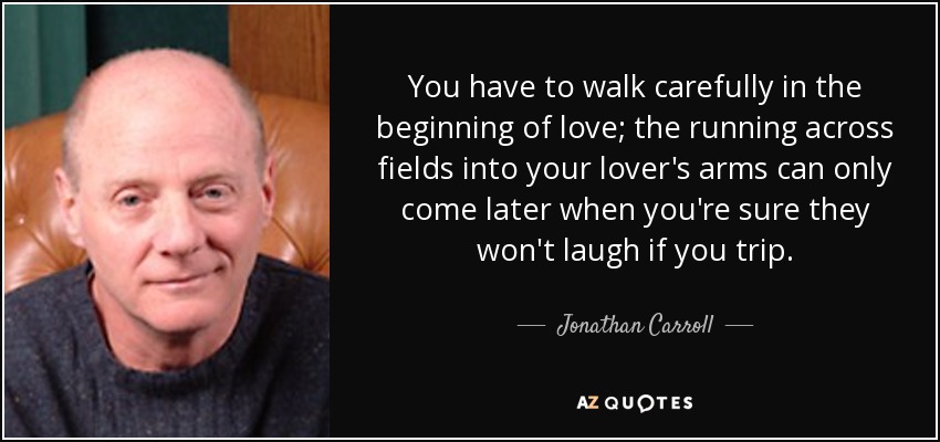 You have to walk carefully in the beginning of love; the running across fields into your lover's arms can only come later when you're sure they won't laugh if you trip. - Jonathan Carroll