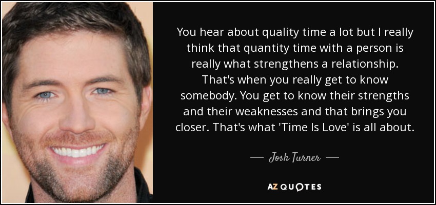 You hear about quality time a lot but I really think that quantity time with a person is really what strengthens a relationship. That's when you really get to know somebody. You get to know their strengths and their weaknesses and that brings you closer. That's what 'Time Is Love' is all about. - Josh Turner