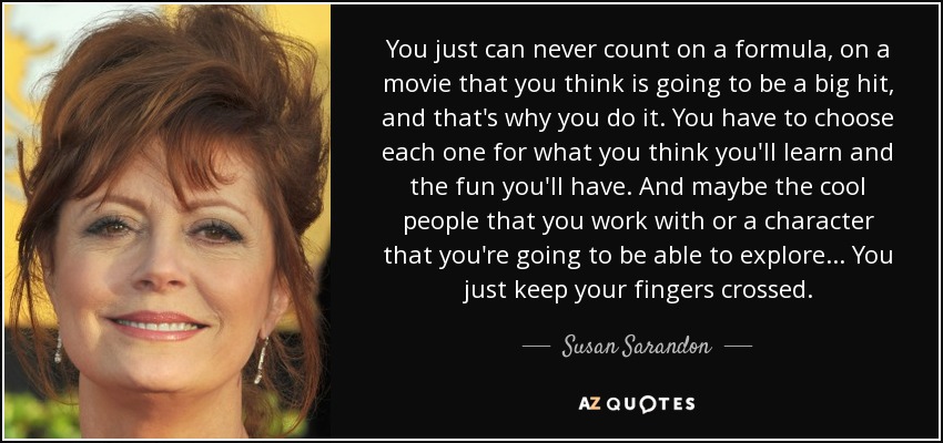 You just can never count on a formula, on a movie that you think is going to be a big hit, and that's why you do it. You have to choose each one for what you think you'll learn and the fun you'll have. And maybe the cool people that you work with or a character that you're going to be able to explore ... You just keep your fingers crossed. - Susan Sarandon