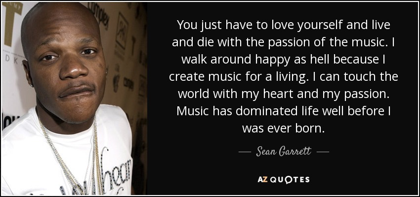 You just have to love yourself and live and die with the passion of the music. I walk around happy as hell because I create music for a living. I can touch the world with my heart and my passion. Music has dominated life well before I was ever born. - Sean Garrett