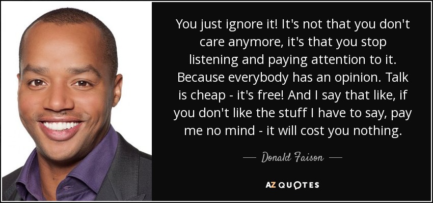 You just ignore it! It's not that you don't care anymore, it's that you stop listening and paying attention to it. Because everybody has an opinion. Talk is cheap - it's free! And I say that like, if you don't like the stuff I have to say, pay me no mind - it will cost you nothing. - Donald Faison