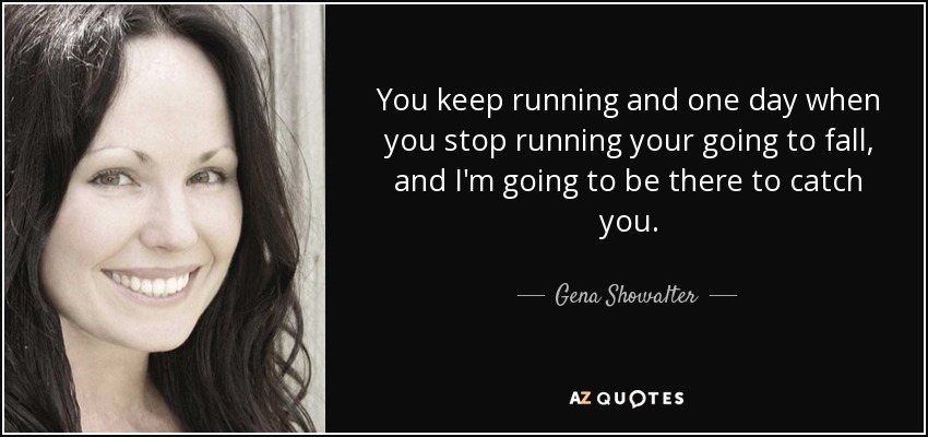 You keep running and one day when you stop running your going to fall, and I'm going to be there to catch you. - Gena Showalter