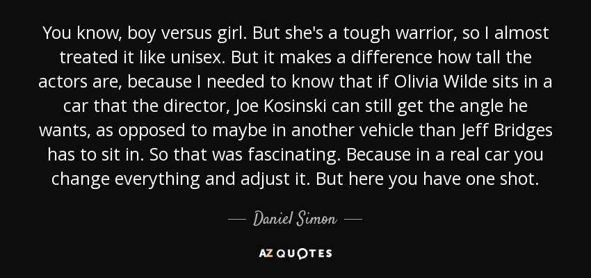 You know, boy versus girl. But she's a tough warrior, so I almost treated it like unisex. But it makes a difference how tall the actors are, because I needed to know that if Olivia Wilde sits in a car that the director, Joe Kosinski can still get the angle he wants, as opposed to maybe in another vehicle than Jeff Bridges has to sit in. So that was fascinating. Because in a real car you change everything and adjust it. But here you have one shot. - Daniel Simon