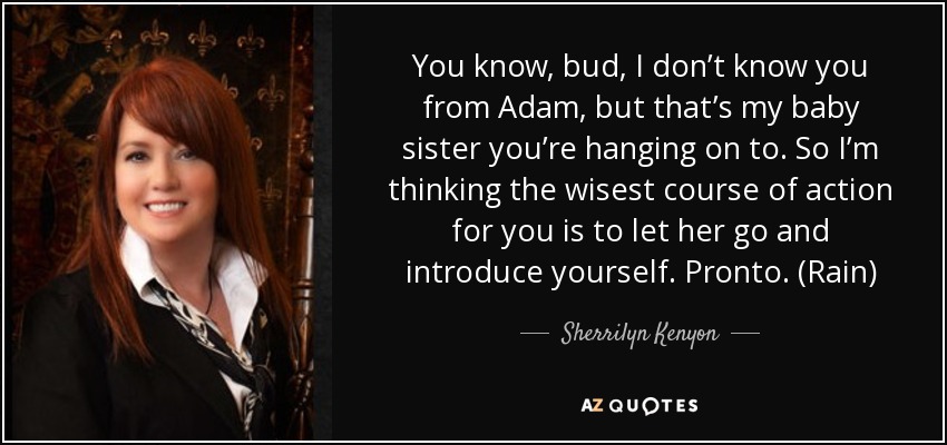 You know, bud, I don’t know you from Adam, but that’s my baby sister you’re hanging on to. So I’m thinking the wisest course of action for you is to let her go and introduce yourself. Pronto. (Rain) - Sherrilyn Kenyon