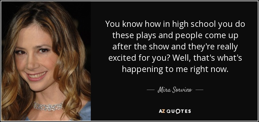 You know how in high school you do these plays and people come up after the show and they're really excited for you? Well, that's what's happening to me right now. - Mira Sorvino