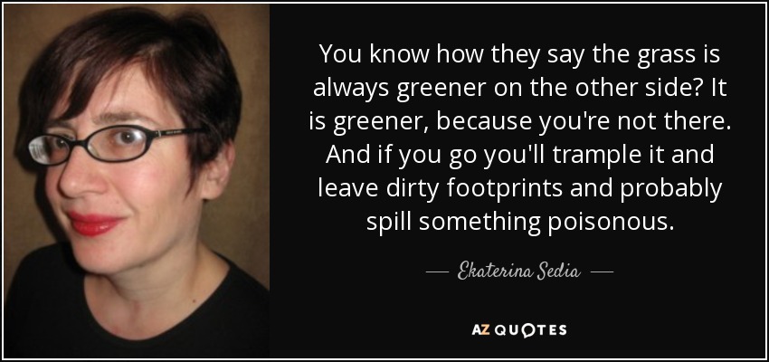 ¿Sabes que dicen que la hierba siempre es más verde al otro lado? Es más verde, porque tú no estás allí. Y si vas la pisotearás y dejarás huellas sucias y probablemente derramarás algo venenoso. - Ekaterina Sedia