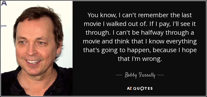 You know, I can't remember the last movie I walked out of. If I pay, I'll see it through. I can't be halfway through a movie and think that I know everything that's going to happen, because I hope that I'm wrong. - Bobby Farrelly