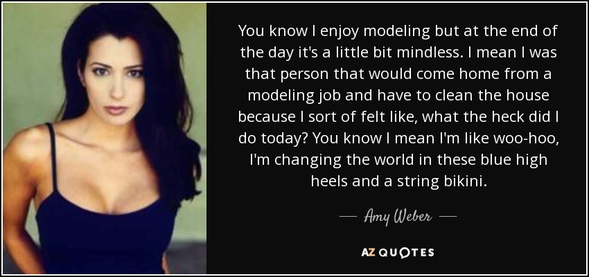 You know I enjoy modeling but at the end of the day it's a little bit mindless. I mean I was that person that would come home from a modeling job and have to clean the house because I sort of felt like, what the heck did I do today? You know I mean I'm like woo-hoo, I'm changing the world in these blue high heels and a string bikini. - Amy Weber