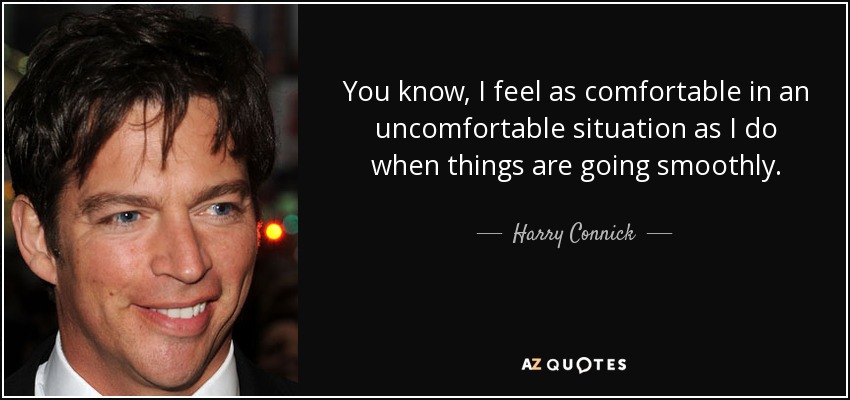 You know, I feel as comfortable in an uncomfortable situation as I do when things are going smoothly. - Harry Connick, Jr.
