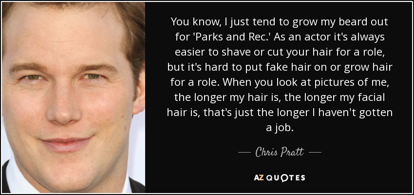 You know, I just tend to grow my beard out for 'Parks and Rec.' As an actor it's always easier to shave or cut your hair for a role, but it's hard to put fake hair on or grow hair for a role. When you look at pictures of me, the longer my hair is, the longer my facial hair is, that's just the longer I haven't gotten a job. - Chris Pratt