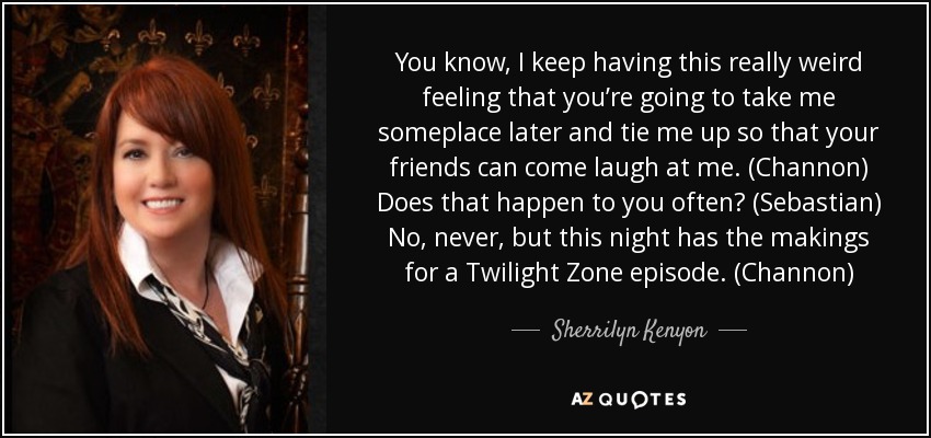 You know, I keep having this really weird feeling that you’re going to take me someplace later and tie me up so that your friends can come laugh at me. (Channon) Does that happen to you often? (Sebastian) No, never, but this night has the makings for a Twilight Zone episode. (Channon) - Sherrilyn Kenyon