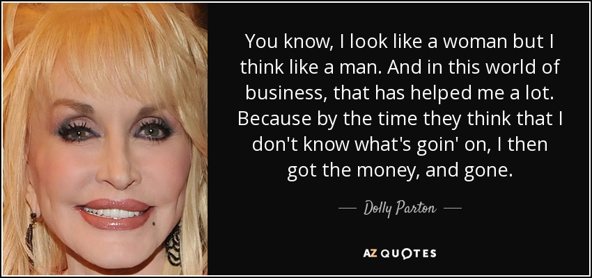 You know, I look like a woman but I think like a man. And in this world of business, that has helped me a lot. Because by the time they think that I don't know what's goin' on, I then got the money, and gone. - Dolly Parton