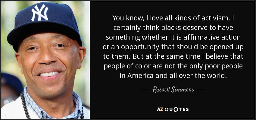 You know, I love all kinds of activism. I certainly think blacks deserve to have something whether it is affirmative action or an opportunity that should be opened up to them. But at the same time I believe that people of color are not the only poor people in America and all over the world. - Russell Simmons