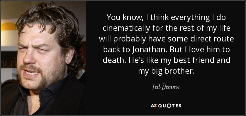 You know, I think everything I do cinematically for the rest of my life will probably have some direct route back to Jonathan. But I love him to death. He's like my best friend and my big brother. - Ted Demme