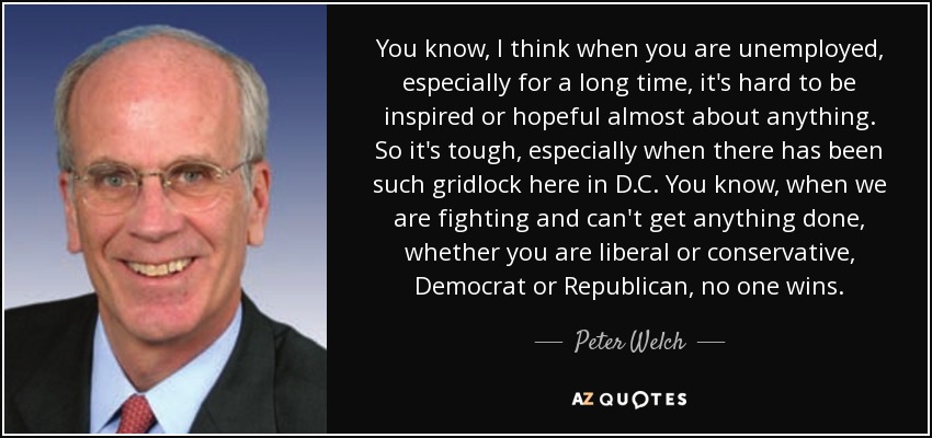 You know, I think when you are unemployed, especially for a long time, it's hard to be inspired or hopeful almost about anything. So it's tough, especially when there has been such gridlock here in D.C. You know, when we are fighting and can't get anything done, whether you are liberal or conservative, Democrat or Republican, no one wins. - Peter Welch