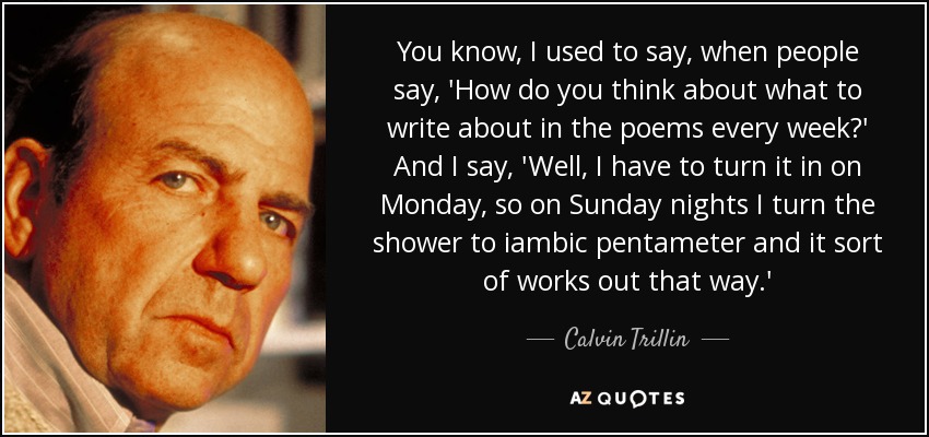 You know, I used to say, when people say, 'How do you think about what to write about in the poems every week?' And I say, 'Well, I have to turn it in on Monday, so on Sunday nights I turn the shower to iambic pentameter and it sort of works out that way.' - Calvin Trillin