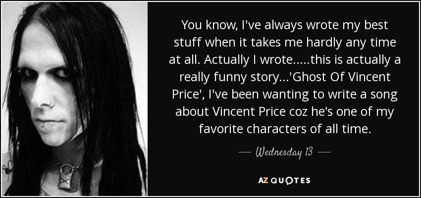 You know, I've always wrote my best stuff when it takes me hardly any time at all. Actually I wrote.....this is actually a really funny story...'Ghost Of Vincent Price', I've been wanting to write a song about Vincent Price coz he's one of my favorite characters of all time. - Wednesday 13