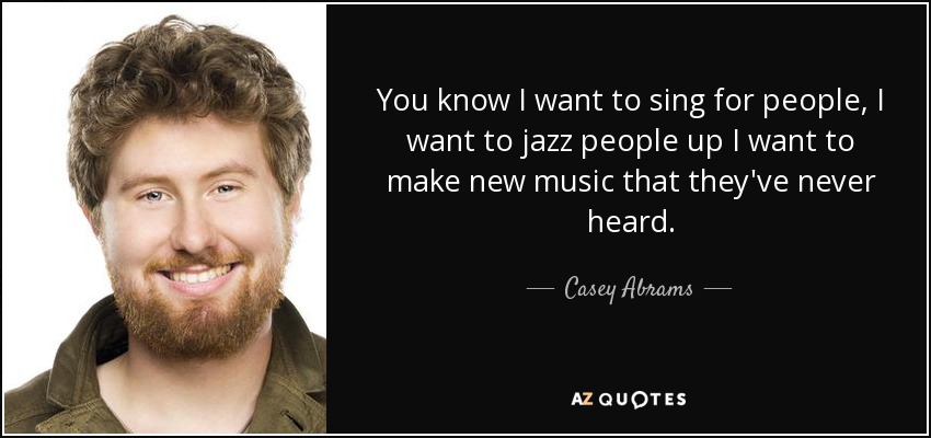 You know I want to sing for people, I want to jazz people up I want to make new music that they've never heard. - Casey Abrams