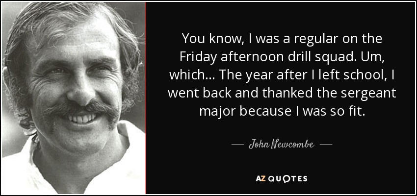 You know, I was a regular on the Friday afternoon drill squad. Um, which... The year after I left school, I went back and thanked the sergeant major because I was so fit. - John Newcombe