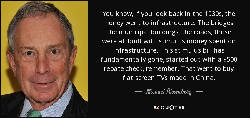 Si nos remontamos a la década de 1930, el dinero se destinó a infraestructuras. Los puentes, los edificios municipales, las carreteras, todos fueron construidos con dinero de estímulo gastado en infraestructura. Esta ley de estímulo se ha ido fundamentalmente, comenzó con un cheque de reembolso de $ 500, recuerde. Que se destinó a la compra de televisores de pantalla plana fabricados en China. - Michael Bloomberg